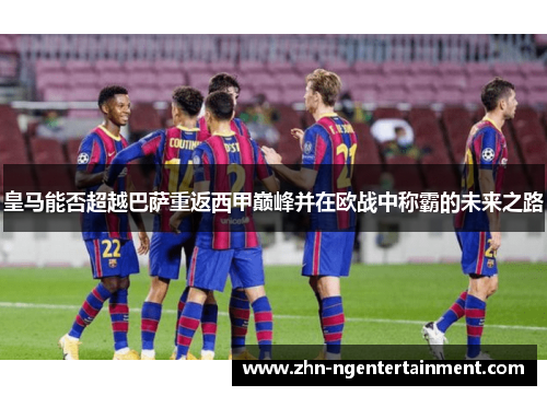 皇马能否超越巴萨重返西甲巅峰并在欧战中称霸的未来之路