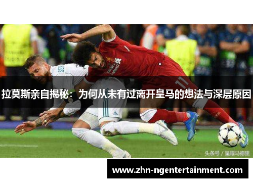 拉莫斯亲自揭秘：为何从未有过离开皇马的想法与深层原因