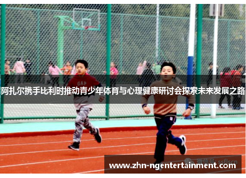 阿扎尔携手比利时推动青少年体育与心理健康研讨会探索未来发展之路