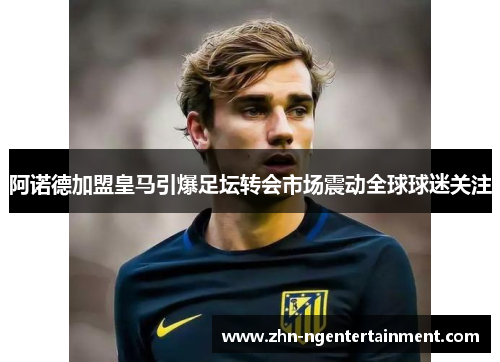 阿诺德加盟皇马引爆足坛转会市场震动全球球迷关注