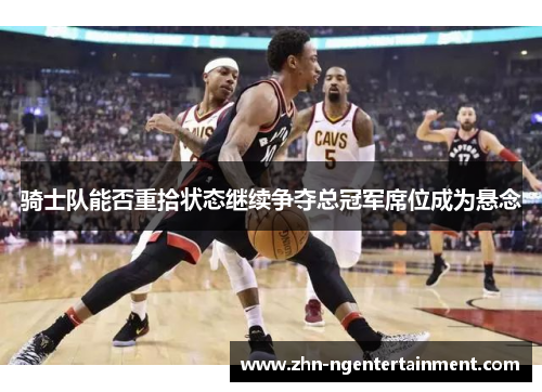 骑士队能否重拾状态继续争夺总冠军席位成为悬念