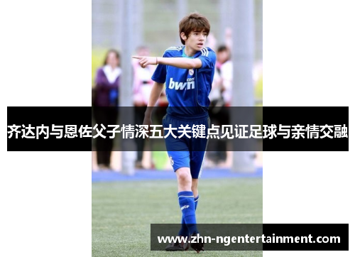 齐达内与恩佐父子情深五大关键点见证足球与亲情交融
