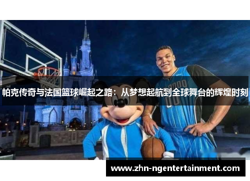 帕克传奇与法国篮球崛起之路：从梦想起航到全球舞台的辉煌时刻