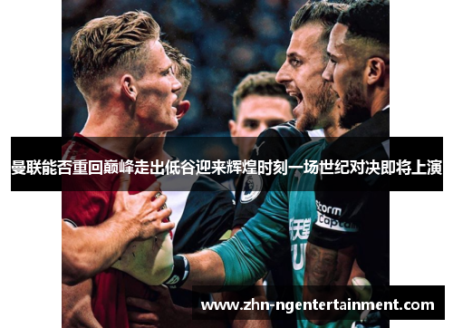 曼联能否重回巅峰走出低谷迎来辉煌时刻一场世纪对决即将上演 曼联能否重回巅峰走出低谷迎来辉煌时刻一场世纪对决即将上演
