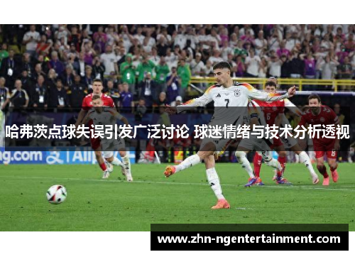 哈弗茨点球失误引发广泛讨论 球迷情绪与技术分析透视