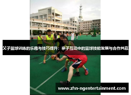 父子篮球训练的乐趣与技巧提升:亲子互动中的篮球技能发展与合作共赢 父子篮球训练的乐趣与技巧提升:亲子互动中的篮球技能发展与合作共赢