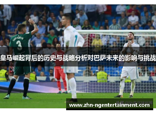 皇马崛起背后的历史与战略分析对巴萨未来的影响与挑战