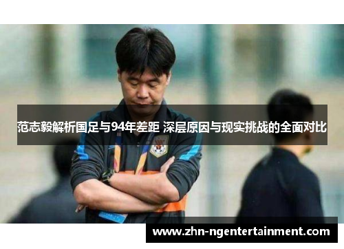 范志毅解析国足与94年差距 深层原因与现实挑战的全面对比