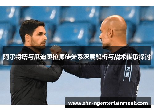 阿尔特塔与瓜迪奥拉师徒关系深度解析与战术传承探讨