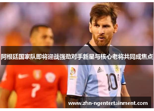阿根廷国家队即将迎战强劲对手新星与核心老将共同成焦点 阿根廷国家队即将迎战强劲对手新星与核心老将共同成焦点