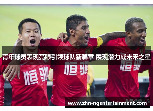 青年球员表现亮眼引领球队新篇章 展现潜力成未来之星 青年球员表现亮眼引领球队新篇章 展现潜力成未来之星