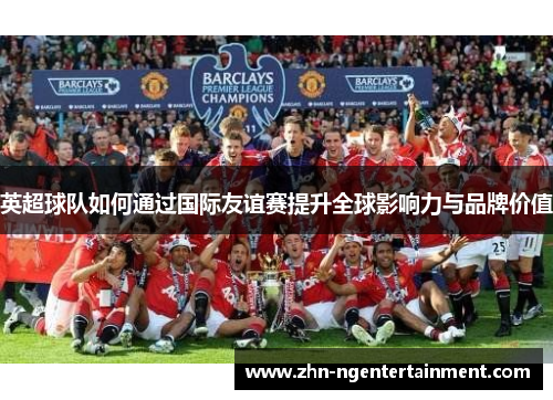 英超球队如何通过国际友谊赛提升全球影响力与品牌价值