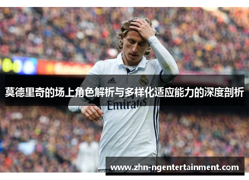 莫德里奇的场上角色解析与多样化适应能力的深度剖析