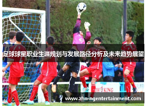 足球球星职业生涯规划与发展路径分析及未来趋势展望