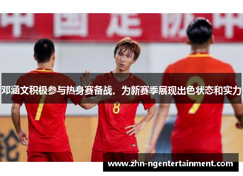 邓涵文积极参与热身赛备战，为新赛季展现出色状态和实力