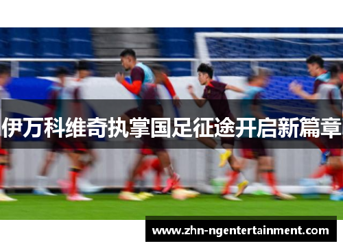 伊万科维奇执掌国足征途开启新篇章